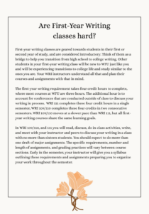 First-year writing classes are geared towards students in their first or second year of study, and are considered introductory. Think of them as a bridge to help you transition from high school to college writing. Other students in your first-year writing class will be new to WFU just like you and will be experiencing transitions to college life and study similar to the ones you are. Your WRI instructors understand all that and plan their courses and assignments with that in mind. The first-year writing requirement takes four credit hours to complete, where most courses at WFU are three hours. The additional hour is to account for conferences that are conducted outside of class to discuss your writing in process.  WRI 111 completes these four credit hours in a single semester, WRI 109/110 completes these four credits in two consecutive semesters. WRI 109/110 moves at a slower pace than WRI 111, but all first-year writing courses share the same learning goals.  In WRI 109/110, and 111 you will read, discuss, do in-class activities, write, and meet with your instructor and peers to discuss your writing in a class with no more than sixteen students. You should expect to do more than one draft of major assignments. The specific requirements, number and length of assignments, and grading practices will vary between course sections. Early in the semester, your instructor will give you a syllabus outlining these requirements and assignments preparing you to organize your work throughout the semester. 