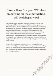 One aim of first-year writing at Wake is to introduce students to a vocabulary and theory for understanding how writing operates in different contexts. While your WRI course cannot prepare you for every writing situation you might encounter at Wake Forest (or beyond), we hope the class will help you to see some of the big questions that motivate writing across fields, such as purpose (why are we writing this?), audience (for whom are we writing), context (what other components of this situation matter to my writing), and genre (why are we using this form and another?). Knowing these concepts can help you to figure out what other professors are really asking you to do when they assign writing.  We also offer you space to cultivate your own writing habits and practices and to figure out what works best for you in terms of drafting, seeking out feedback, and  revising. Developing and articulating your own writing process can help you feel much more confident navigating new writing situations. 