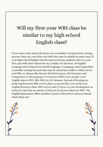 If you took a class where the focus was on student writing and the writing process, then yes, your first-year WRI class may be similar in many ways. If your high school English class focused on literary analysis, then no, your first-year WRI class will not be very similar. For instance, AP English Language and Composition and IB Language A: Language and Composition or another writing-focused class may be somewhat similar to WRI 109/110 and WRI 111; Classes like Honors World Literature, AP Literature and Composition or IB Language A: Literature will be more similar to an English class at WFU, like ENG 150, for instance. Instead of focusing on analyzing literature (like novels, plays, or poems) like you would in an English literature class, WRI 109/110 and 111 focus on your development as writer in ways that are meant to help you in all your classes at WFU. The English department offers excellent courses in literature, and you should check them out! 