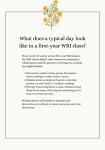 There is a lot of variety across first-year WRI classes, but WRI classes highly value classroom community, collaboration, and the practice of writing. So, a typical day might include: Discussion: small-or-large-group discussions about readings or other course topics; Collaboration: working with peers to develop projects, review drafts, or analyze readings. Writing: freewriting about a topic, brainstorming ideas for an essay, reflecting on something you’ve read or a recent activity; Writing classes will usually be dynamic and interactive; you will get to know your peers and your instructors. 