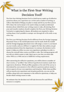 The First-Year Writing Decision Tool is a brief survey made up of reflective questions about your experience as a writer and a student of writing, as well as what kinds of things you plan to study and do in your first year at WFU. Since the tool is meant to be used to help you make an informed decision about which first-year writing course to take, all entering, first-year and transfer students should complete the First-year Writing Decision Tool prior to registering for classes. All students are required to take a writing class; it isn’t possible to exempt–not through AP or IB credit or any other way. The First-year Writing Decision Tool is different from the Foreign Language Placement Tests or the ALEKS placement test for math. Both the ALEKS and the foreign language placement tests will assign a course to you based on your results, and you will have to register for that class unless you get special permission from the department. In contrast, the decision tool is meant to help you reflect on your own experience and plans in order to choose for yourself what course you’d like to take. The writing program will not tell you which course to take, that is up to you–but you must take either WRI 111 or WRI 109/110 to fulfill the writing requirement. After answering the reflective questions, you will be shown a number of short stories, or “profiles,” that tell how hypothetical students made their registration decisions. Which profiles populate at the end of the survey is determined by your answers to the reflective questions and are meant to mirror aspects of your own experience and situation. While these profiles will not match your experience and situation perfectly, you can use the profiles, along with your responses to the reflective questions, to help you decide which writing course to take. We estimate that the decision tool will take between five and fifteen minutes to complete.