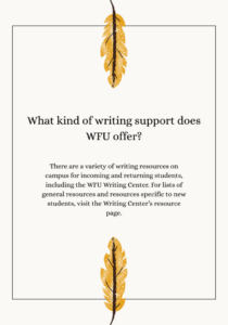 There are a variety of writing resources on campus for incoming and returning students, including the WFU Writing Center. For lists of general resources and resources specific to new students, visit the Writing Center’s resource page.